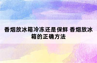 香烟放冰箱冷冻还是保鲜 香烟放冰箱的正确方法